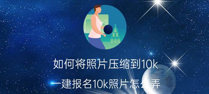 如何将照片压缩到10k 一建报名10k照片怎么弄？